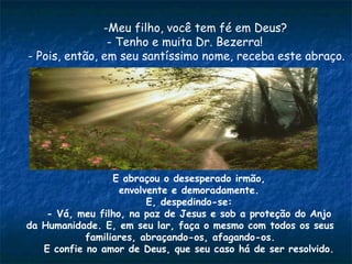 -Meu filho, você tem fé em Deus?
- Tenho e muita Dr. Bezerra!
- Pois, então, em seu santíssimo nome, receba este abraço.
E abraçou o desesperado irmão,
envolvente e demoradamente.
E, despedindo-se:
- Vá, meu filho, na paz de Jesus e sob a proteção do Anjo
da Humanidade. E, em seu lar, faça o mesmo com todos os seus
familiares, abraçando-os, afagando-os.
E confie no amor de Deus, que seu caso há de ser resolvido.
 