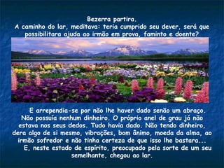 Bezerra partira.
A caminho do lar, meditava: teria cumprido seu dever, será que
possibilitara ajuda ao irmão em prova, faminto e doente?
E arrependia-se por não lhe haver dado senão um abraço.
Não possuía nenhum dinheiro. O próprio anel de grau já não
estava nos seus dedos. Tudo havia dado. Não tendo dinheiro,
dera algo de si mesmo, vibrações, bom ânimo, moeda da alma, ao
irmão sofredor e não tinha certeza de que isso lhe bastara...
E, neste estado de espírito, preocupado pela sorte de um seu
semelhante, chegou ao lar.
 