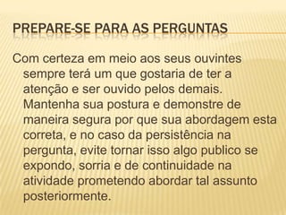 Prepare-se para as perguntasCom certeza em meio aos seus ouvintes sempre terá um que gostaria de ter a atenção e ser ouvido pelos demais. Mantenha sua postura e demonstre de maneira segura por que sua abordagem esta correta, e no caso da persistência na pergunta, evite tornar isso algo publico se expondo, sorria e de continuidade na atividade prometendo abordar tal assunto posteriormente.