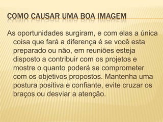 Como causar uma boa imagemAs oportunidades surgiram, e com elas a única coisa que fará a diferença é se você esta preparado ou não, em reuniões esteja disposto a contribuir com os projetos e mostre o quanto poderá se comprometer com os objetivos propostos. Mantenha uma postura positiva e confiante, evite cruzar os braços ou desviar a atenção.