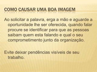 Como causar uma boa imagemAo solicitar a palavra, erga a mão e aguarde a oportunidade lhe ser oferecida, quando falar procure se identificar para que as pessoas saibam quem esta falando e qual o seu comprometimento junto da organização.Evite deixar pendências visíveis de seu trabalho.