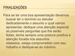 finalizaçõesPara se ter uma boa apresentação devemos buscar ter o domínio ou estudar dedicadamente o assunto o qual vamos apresentar, dedique uma atenção especial as possíveis perguntas que lhe serão feitas, tenha sempre uma postura positiva e atenção focada nos assuntos relatados, esteja comprometido com seu trabalho e dedique-se ao máximo.