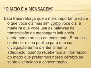 “O meio é a mensagem”Esta frase reforça que o mais importante não é o que você diz mas sim como você diz, a maneira que você usa as palavras na transmissão da mensagem influencia diretamente no seu entendimento. É preciso conhecer o seu publico para que sua divulgação tenha o entendimento adequado, quando recebemos a informação do modo que preferimos nosso cérebro se sente estimulado a concentração.