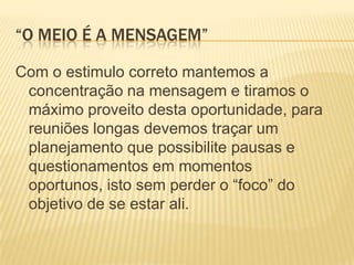 “O meio é a mensagem”Com o estimulo correto mantemos a concentração na mensagem e tiramos o máximo proveito desta oportunidade, para reuniões longas devemos traçar um planejamento que possibilite pausas e questionamentos em momentos oportunos, isto sem perder o “foco” do objetivo de se estar ali.