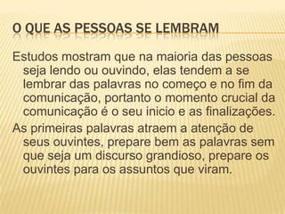 O que as pessoas se lembramEstudos mostram que na maioria das pessoas seja lendo ou ouvindo, elas tendem a se lembrar das palavras no começo e no fim da comunicação, portanto o momento crucial da comunicação é o seu inicio e as finalizações.As primeiras palavras atraem a atenção de seus ouvintes, prepare bem as palavras sem que seja um discurso grandioso, prepare os ouvintes para os assuntos que viram.