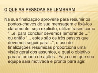 O que as pessoas se lembramNa sua finalização aproveite para resumir os pontos-chaves de sua mensagem e fixá-los claramente, seja explicito, utilize frases como “...e, para concluir devemos lembrar de ...” ou então “... estes são os três passos que devemos seguir para...”, o uso de finalizações resumidas proporciona uma visão geral dos assuntos, e qual o objetivo para a tomada de ações . Faça com que sua equipe saia motivada e pronta para agir.