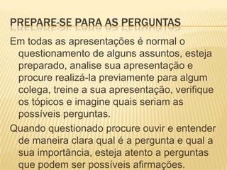 Prepare-se para as perguntasEm todas as apresentações é normal o questionamento de alguns assuntos, esteja preparado, analise sua apresentação e procure realizá-la previamente para algum colega, treine a sua apresentação, verifique os tópicos e imagine quais seriam as possíveis perguntas.Quando questionado procure ouvir e entender de maneira clara qual é a pergunta e qual a sua importância, esteja atento a perguntas que podem ser possíveis afirmações.