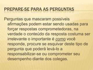 Prepare-se para as perguntasPerguntas que mascaram possíveis afirmações podem estar sendo usadas para forçar respostas comprometedoras, na verdade o conteúdo da resposta costuma ser irrelevante o importante é como você responde, procure se esquivar deste tipo de pergunta que poderá levá-lo a responsabilizar-se ou comprometer seu desempenho diante dos colegas.
