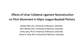 Effects of Ulnar Collateral Ligament Reconstruction
on Pitch Movement in Major League Baseball Pitchers
Brooks Platt, B.S. University of Missouri, Columbia
John Worley, M.D. University of Missouri, Columbia
Emily Leary, Ph.D. University of Missouri, Columbia
Aaron D. Gray, M.D. University of Missouri, Columbia
 