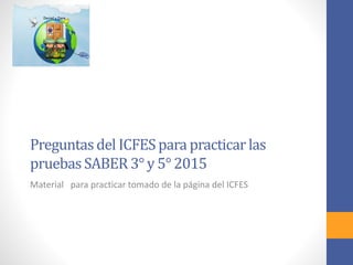 Preguntasdel ICFESpara practicar las
pruebasSABER 3° y 5° 2015
Material para practicar tomado de la página del ICFES
 