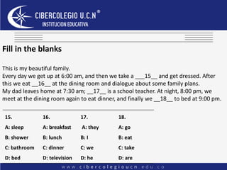 Fill in the blanks
This is my beautiful family.
Every day we get up at 6:00 am, and then we take a ___15__ and get dressed. After
this we eat __16__ at the dining room and dialogue about some family plans.
My dad leaves home at 7:30 am; __17__ is a school teacher. At night, 8:00 pm, we
meet at the dining room again to eat dinner, and finally we __18__ to bed at 9:00 pm.
15.
A: sleep
B: shower
C: bathroom
D: bed
16.
A: breakfast
B: lunch
C: dinner
D: television
17.
A: they
B: I
C: we
D: he
18.
A: go
B: eat
C: take
D: are
 
