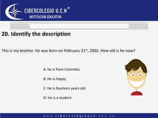 20. Identify the description
This is my brother. He was born on February 21st, 2002. How old is he now?
A: he is from Colombia
B: He is happy
C: He is fourteen years old
D: He is a student
 