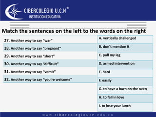 Match the sentences on the left to the words on the right
27. Another way to say “war”
28. Another way to say “pregnant”
29. Another way to say “short”
30. Another way to say “difficult”
31. Another way to say “vomit”
32. Another way to say “you’re welcome”
A. vertically challenged
B. don’t mention it
C. pull my leg
D. armed intervention
E. hard
F. easily
G. to have a burn on the oven
H. to fall in love
I. to lose your lunch
 