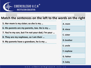 Match the sentences on the left to the words on the right
5. Her mom is my sister; so she is my …
6. His parents are my parents, too. He is my …
7. You’re my son, but I’m not your dad, I’m your …
8. They are my nephews, so I am their …
9. My parents have a grandson, he is my …
A. mom
B. niece
C. sister
D. brother
E. uncle
F. nephew
G. father
H. baby
 