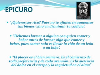 EPICURO“¿Quieres ser rico? Pues no te afanes en aumentar tus bienes, sino en disminuir tu codicia”.“Debemos buscar a alguien con quien comer y beber antes de buscar algo que comer y beber, pues comer solo es llevar la vida de un león o un lobo”.“El placer es el bien primero. Es el comienzo de toda preferencia y de toda aversión. Es la ausencia del dolor en el cuerpo y la inquietud en el alma”.