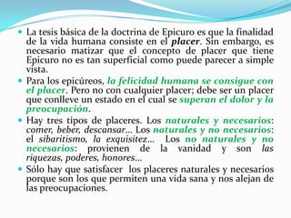 La tesis básica de la doctrina de Epicuro es que la finalidad de la vida humana consiste en el placer. Sin embargo, es necesario matizar que el concepto de placer que tiene Epicuro no es tan superficial como puede parecer a simple vista.Para los epicúreos, la felicidad humana se consigue con el placer. Pero no con cualquier placer; debe ser un placer que conlleve un estado en el cual se superan el dolor y la preocupación.Hay tres tipos de placeres. Los naturales y necesarios: comer, beber, descansar… Los naturales y no necesarios: el sibaritismo, la exquisitez…  Los no naturales y no necesarios: provienen de la vanidad y son las riquezas, poderes, honores…Sólo hay que satisfacer  los placeres naturales y necesarios porque son los que permiten una vida sana y nos alejan de las preocupaciones.