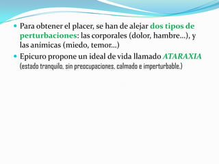 Para obtener el placer, se han de alejar dos tipos de perturbaciones: las corporales (dolor, hambre…), y las anímicas (miedo, temor…)Epicuro propone un ideal de vida llamado ATARAXIA(estado tranquilo, sin preocupaciones, calmado e imperturbable.)