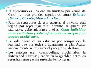 El estoicismo es una escuela fundada por Zenón de Citio  y tuvo grandes seguidores como Epicteto , Séneca, Cicerón, Marco Aurelio…Para los seguidores de esta escuela, el universo está regido por leyes fijas y el hombre, si quiere ser razonable, debe adaptarse a ellas. Cada individuo tiene un destino y solo es feliz quien lo acepta y no intenta modificarlo.La vida buena es un esfuerzo por comprender la realidad que me rodea y adaptarme a ella. Acatar racionalmente la ley universal y aceptar su destino.Los estoicos eran cosmopolitas, proclamaban la fraternidad universal, creían en la igualdad entre los seres humanos y en la ausencia de fronteras.