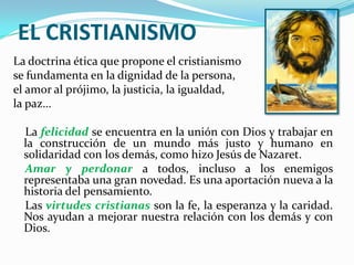 EL CRISTIANISMOLa doctrina ética que propone el cristianismose fundamenta en la dignidad de la persona, el amor al prójimo, la justicia, la igualdad, la paz…   La felicidad se encuentra en la unión con Dios y trabajar en la construcción de un mundo más justo y humano en solidaridad con los demás, como hizo Jesús de Nazaret.Amar y perdonar a todos, incluso a los enemigos representaba una gran novedad. Es una aportación nueva a la historia del pensamiento.    Las virtudes cristianas son la fe, la esperanza y la caridad. Nos ayudan a mejorar nuestra relación con los demás y con Dios.