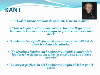 KANT“El sabio puede cambiar de opinión. El necio, nunca”.“Tan solo por la educación puede el hombre llegar a ser hombre. El hombre no es más que lo que la educación hace de él”."La libertad es aquella facultad que aumenta la utilidad de todas las demás facultades." "En términos legales, un hombre es culpable cuando viola los derechos de otros. En ética, lo es sólo con que piense hacerlo." "La mayor perfección del hombre es cumplir el deber por el deber." 