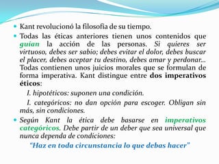 Kant revolucionó la filosofía de su tiempo.Todas las éticas anteriores tienen unos contenidos que guían la acción de las personas. Si quieres ser virtuoso, debes ser sabio; debes evitar el dolor, debes buscar el placer, debes aceptar tu destino, debes amar y perdonar… Todas contienen unos juicios morales que se formulan de forma imperativa. Kant distingue entre dos imperativos éticos:        I. hipotéticos: suponen una condición.        I. categóricos: no dan opción para escoger. Obligan sin    más, sin condiciones.Según Kant la ética debe basarse en imperativos categóricos. Debe partir de un deber que sea universal que nunca dependa de condiciones:“Haz en toda circunstancia lo que debas hacer”