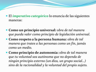 El imperativo categórico lo enuncia de las siguientes maneras:Como un principio universal: obra de tal manera que pueda valer como principio de legislación universal.Como respeto a la persona humana: obra de tal manera que trates a las personas como un fin, jamás como un medio.Como principio de autonomía: obra de tal manera que tu voluntad sea autónoma que no dependa de ningún principio externo (un dios, un grupo social…) sino de la racionalidad y la voluntad del propio sujeto.