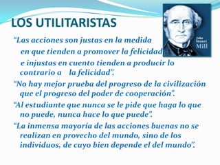 LOS UTILITARISTAS“Las acciones son justas en la medida      en que tienden a promover la felicidad;     e injustas en cuento tienden a producir lo contrario a    la felicidad”.“No hay mejor prueba del progreso de la civilización que el progreso del poder de cooperación”. “Al estudiante que nunca se le pide que haga lo que no puede, nunca hace lo que puede”.“La inmensa mayoría de las acciones buenas no se realizan en provecho del mundo, sino de los individuos, de cuyo bien depende el del mundo”. 