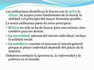 Los utilitaristas identifican lo bueno con lo útil y lo eficaz. Se acepta como fundamento de la moral, la utilidad o el principio del mayor bienestar posible.La teoría utilitarista parte de estos principios:El bien no sólo se ha de buscar para uno mismo, sino también para los demás.La moralidad, además del interés individual, incluye la utilidad social.La sabiduría consiste el procurar el interés general porque el placer individual depende del placer de la mayoría.Debemos combatir la ignorancia, la enfermedad y la pobreza en el mundo.