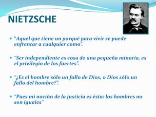 NIETZSCHE “Aquel que tiene un porqué para vivir se puede enfrentar a cualquier como”.“Ser independiente es cosa de una pequeña minoría, es el privilegio de los fuertes”.“¿Es el hombre sólo un fallo de Dios, o Dios sólo un fallo del hombre?”.“Pues mi noción de la justicia es ésta: los hombres no son iguales”