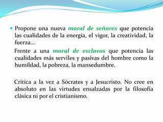 Propone una nueva moral de señores que potencia las cualidades de la energía, el vigor, la creatividad, la fuerza…   Frente a una moral de esclavos que potencia las cualidades más serviles y pasivas del hombre como la humildad, la pobreza, la mansedumbre.   Critica a la vez a Sócrates y a Jesucristo. No cree en absoluto en las virtudes ensalzadas por la filosofía clásica ni por el cristianismo. 