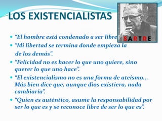 LOS EXISTENCIALISTAS“El hombre está condenado a ser libre”“Mi libertad se termina donde empieza lade los demás”.“Felicidad no es hacer lo que uno quiere, sino querer lo que uno hace”.“El existencialismo no es una forma de ateísmo... Más bien dice que, aunque dios existiera, nada cambiaría”.“Quien es auténtico, asume la responsabilidad por ser lo que es y se reconoce libre de ser lo que es”. 