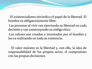 ●El existencialismo reivindica el papel de la libertad. El hombre es obligatoriamente libre.    Las personas al vivir van ejerciendo su libertad en cada decisión y van construyendo su código ético.     Los valores son creados e inventados por el hombre y    los va realizando en toda su existencia.●El valor máximo es la libertad y, con ella, la idea de  responsabilidad de los propios actos, el compromiso con las propias decisiones.