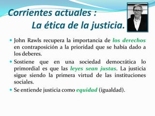 Corrientes actuales :          La ética de la justicia.John Rawls recupera la importancia de los derechos en contraposición a la prioridad que se había dado a los deberes.Sostiene que en una sociedad democrática lo primordial es que las leyes sean justas. La justicia sigue siendo la primera virtud de las instituciones sociales.Se entiende justicia como equidad (igualdad).