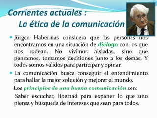 Corrientes actuales :La ética de la comunicaciónJürgenHabermas considera que las personas nos encontramos en una situación de diálogo con los que nos rodean. No vivimos aisladas, sino que pensamos, tomamos decisiones junto a los demás. Y todos somos válidos para participar y opinar.La comunicación busca conseguir el entendimiento para hallar la mejor solución y mejorar el mundo.   Los principios de una buena comunicación son:    Saber escuchar, libertad para exponer lo que uno piensa y búsqueda de intereses que sean para todos.