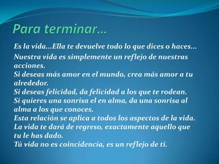 Para terminar…Es la vida...Ella te devuelve todo lo que dices o haces...Nuestra vida es simplemente un reflejo de nuestras acciones. Si deseas más amor en el mundo, crea más amor a tu alrededor. Si deseas felicidad, da felicidad a los que te rodean. Si quieres una sonrisa el en alma, da una sonrisa al alma a los que conoces. Esta relación se aplica a todos los aspectos de la vida. La vida te dará de regreso, exactamente aquello que tu le has dado. Tú vida no es coincidencia, es un reflejo de ti. 
