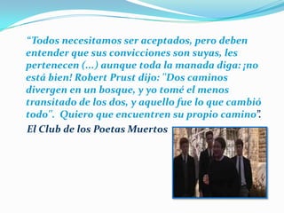     “Todos necesitamos ser aceptados, pero deben entender que sus convicciones son suyas, les pertenecen (...) aunque toda la manada diga: ¡no está bien! Robert Prust dijo: ''Dos caminos divergen en un bosque, y yo tomé el menos transitado de los dos, y aquello fue lo que cambió todo''.Quiero que encuentren su propio camino”.    El Club de los Poetas Muertos 