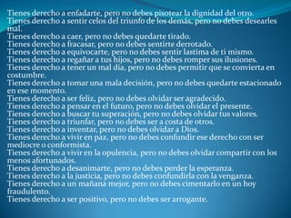 Tienes derecho a enfadarte, pero no debes pisotear la dignidad del otro.Tienes derecho a sentir celos del triunfo de los demás, pero no debes desearles mal.Tienes derecho a caer, pero no debes quedarte tirado.Tienes derecho a fracasar, pero no debes sentirte derrotado.Tienes derecho a equivocarte, pero no debes sentir lastima de ti mismo.Tienes derecho a regañar a tus hijos, pero no debes romper sus ilusiones.Tienes derecho a tener un mal día, pero no debes permitir que se convierta en costumbre.Tienes derecho a tomar una mala decisión, pero no debes quedarte estacionado en ese momento.Tienes derecho a ser feliz, pero no debes olvidar ser agradecido.Tienes derecho a pensar en el futuro, pero no debes olvidar el presente.Tienes derecho a buscar tu superación, pero no debes olvidar tus valores.Tienes derecho a triunfar, pero no debes ser a costa de otros.Tienes derecho a inventar, pero no debes olvidar a Dios.Tienes derecho a vivir en paz, pero no debes confundir ese derecho con ser mediocre o conformista.Tienes derecho a vivir en la opulencia, pero no debes olvidar compartir con los menos afortunados.Tienes derecho a desanimarte, pero no debes perder la esperanza.Tienes derecho a la justicia, pero no debes confundirla con la venganza.Tienes derecho a un mañana mejor, pero no debes cimentarlo en un hoy fraudulento.Tienes derecho a ser positivo, pero no debes ser arrogante.