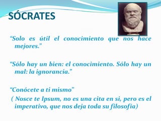 SÓCRATES“Solo es útil el conocimiento que nos hace mejores.”“Sólo hay un bien: el conocimiento. Sólo hay un mal: la ignorancia.”“Conócete a ti mismo” ( Nosce te Ipsum, no es una cita en si, pero es el imperativo, que nos deja toda su filosofía)
