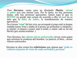 ●Para Sócrates, como para su discípulo Platón, virtud  y saber son una misma cosa. Por lo tanto, no hay personas malas, sólo hay personas ignorantes. Quien sepa lo que es BUENO no puede sino actuar de acuerdo a ello: el mal no es más que la falta de saber, la manifestación de nuestra ignorancia.Con el término “virtud” (del latín virtus, que corresponde al griego areté) se designan cualidades buenas, firmes y estables de la persona, que perfeccionan su inteligencia y su voluntad, y la disponen a conocer mejor la verdad y a realizar, cada vez con más libertad y gozo, acciones excelentes ...)●Para Sócrates, los valores éticos universales sirven como guías que orientan la conducta del hombre. La justicia, el bien… serían valores universales.   Sócrates se alza contra los relativistas que opinan que “todo es relativo al punto de vista de cada sociedad y persona”