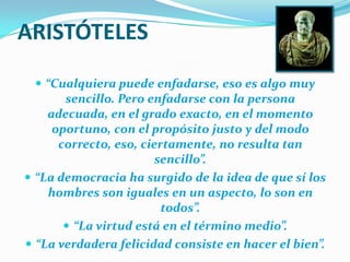 ARISTÓTELES“Cualquiera puede enfadarse, eso es algo muy sencillo. Pero enfadarse con la persona adecuada, en el grado exacto, en el momento oportuno, con el propósito justo y del modo correcto, eso, ciertamente, no resulta tan sencillo”.“La democracia ha surgido de la idea de que sí los hombres son iguales en un aspecto, lo son en todos”.“La virtud está en el término medio”.“La verdadera felicidad consiste en hacer el bien”.