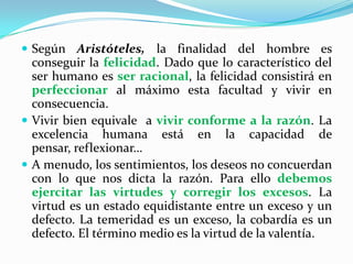 Según Aristóteles, la finalidad del hombre es conseguir la felicidad. Dado que lo característico del ser humano es ser racional, la felicidad consistirá en perfeccionar al máximo esta facultad y vivir en consecuencia.Vivir bien equivale  a vivir conforme a la razón. La excelencia humana está en la capacidad de pensar, reflexionar…A menudo, los sentimientos, los deseos no concuerdan con lo que nos dicta la razón. Para ello debemos ejercitar las virtudes y corregir los excesos. La virtud es un estado equidistante entre un exceso y un defecto. La temeridad es un exceso, la cobardía es un defecto. El término medio es la virtud de la valentía.