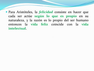 Para Aristóteles, la felicidad consiste en hacer que cada ser actúe según lo que es propio en su naturaleza, y la razón es lo propio del ser humano entonces la vida feliz coincide con la vida intelectual.