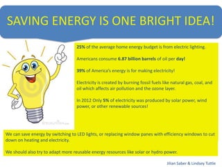 SAVING ENERGY IS ONE BRIGHT IDEA!
25% of the average home energy budget is from electric lighting.
Americans consume 6.87 billion barrels of oil per day!
39% of America’s energy is for making electricity!
Electricity is created by burning fossil fuels like natural gas, coal, and
oil which affects air pollution and the ozone layer.
In 2012 Only 5% of electricity was produced by solar power, wind
power, or other renewable sources!
We can save energy by switching to LED lights, or replacing window panes with efficiency windows to cut
down on heating and electricity.
We should also try to adapt more reusable energy resources like solar or hydro power.
Jilian Saber & Lindsey Tuttle
 