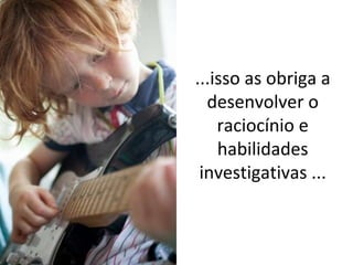 ...isso as obriga a desenvolver o raciocínio e habilidades investigativas ... 