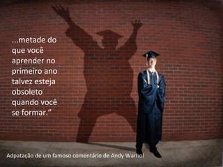 ...metade do que você aprender no primeiro ano talvez esteja obsoleto quando você se formar.” Adpatação de um famoso comentário de Andy Warhol 