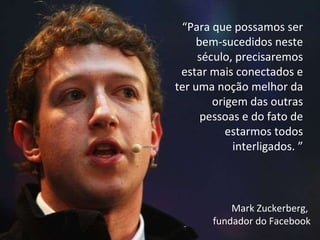“ Para que possamos ser bem-sucedidos neste século, precisaremos estar mais conectados e ter uma noção melhor da origem das outras pessoas e do fato de estarmos todos interligados. ” Mark Zuckerberg,  fundador do Facebook 