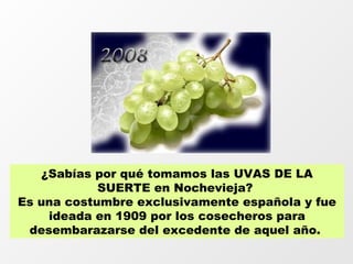 ¿Sabías por qué tomamos las UVAS DE LA
            SUERTE en Nochevieja?
Es una costumbre exclusivamente española y fue
    ideada en 1909 por los cosecheros para
 desembarazarse del excedente de aquel año.
 