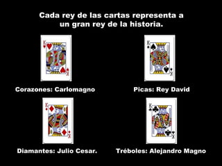 Cada rey de las cartas representa a
          un gran rey de la historia.




Corazones: Carlomagno         Picas: Rey David




Diamantes: Julio Cesar.   Tréboles: Alejandro Magno
 