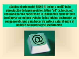¿Sabías el origen del SIGNO @ de los e-mail? Es la
  abreviación de la preposición latina "ad" (a, hacia, en)
realizada por los copistas de la Edad media en un intento
de aligerar su tedioso trabajo. En los inicios de Arpanet se
 recuperó el signo para hacer de enlace natural entre el
          nombre del usuario y su localización.
 