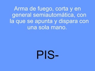 Arma de fuego, corta y en
 general semiautomática, con
la que se apunta y dispara con
       una sola mano.




          PIS-
 